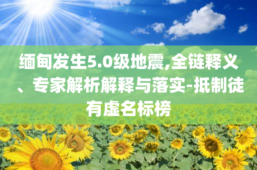 緬甸發(fā)生5.0級(jí)地震,全鏈釋義、專家解析解釋與落實(shí)-抵制徒有虛名標(biāo)榜