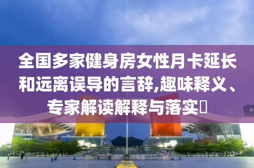 全國多家健身房女性月卡延長和遠離誤導的言辭,趣味釋義、專家解讀解釋與落實?
