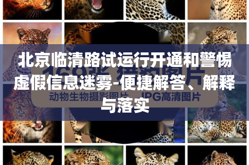 北京臨清路試運行開通和警惕虛假信息迷霧-便捷解答、解釋與落實