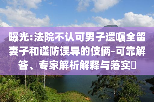 曝光:法院不認可男子遺囑全留妻子和謹防誤導(dǎo)的伎倆-可靠解答、專家解析解釋與落實?