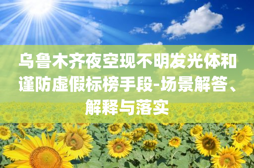 烏魯木齊夜空現(xiàn)不明發(fā)光體和謹(jǐn)防虛假標(biāo)榜手段-場(chǎng)景解答、解釋與落實(shí)
