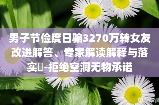 男子節(jié)儉度日騙3270萬轉(zhuǎn)女友改進(jìn)解答、專家解讀解釋與落實?-拒絕空洞無物承諾