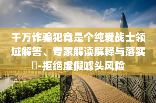 千萬詐騙犯竟是個純愛戰(zhàn)士領(lǐng)域解答、專家解讀解釋與落實?-拒絕虛假噱頭風(fēng)險
