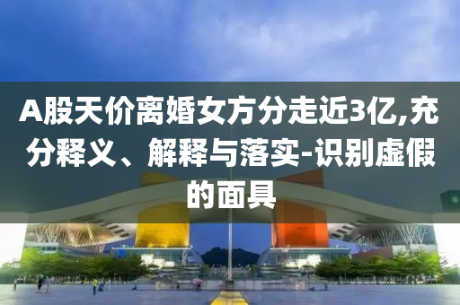 A股天價離婚女方分走近3億,充分釋義、解釋與落實-識別虛假的面具