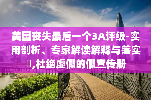 美國喪失最后一個3A評級-實用剖析、專家解讀解釋與落實?,杜絕虛假的假宣傳冊