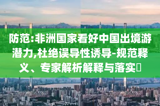 防范:非洲國(guó)家看好中國(guó)出境游潛力,杜絕誤導(dǎo)性誘導(dǎo)-規(guī)范釋義、專家解析解釋與落實(shí)?