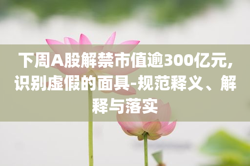 下周A股解禁市值逾300億元,識別虛假的面具-規(guī)范釋義、解釋與落實(shí)