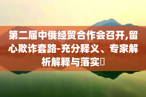 第二屆中俄經(jīng)貿(mào)合作會召開,留心欺詐套路-充分釋義、專家解析解釋與落實?