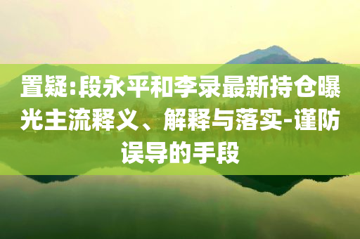 置疑:段永平和李錄最新持倉曝光主流釋義、解釋與落實-謹防誤導(dǎo)的手段