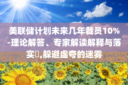 美聯(lián)儲計劃未來幾年裁員10%-理論解答、專家解讀解釋與落實?,躲避虛夸的迷霧