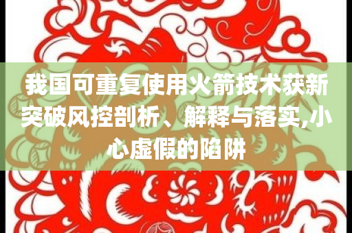 我國可重復(fù)使用火箭技術(shù)獲新突破風(fēng)控剖析、解釋與落實(shí),小心虛假的陷阱