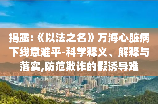 揭露:《以法之名》萬海心臟病下線意難平-科學釋義、解釋與落實,防范欺詐的假誘導(dǎo)難
