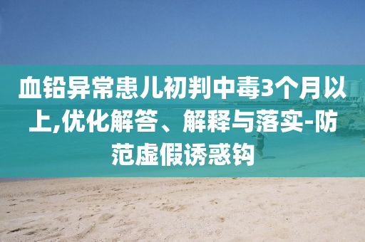 血鉛異?；純撼跖兄卸?個月以上,優(yōu)化解答、解釋與落實(shí)-防范虛假誘惑鉤