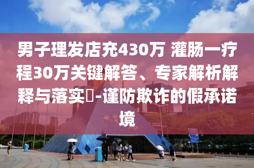 男子理發(fā)店充430萬 灌腸一療程30萬關(guān)鍵解答、專家解析解釋與落實(shí)?-謹(jǐn)防欺詐的假承諾境