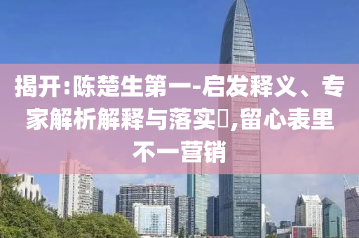 揭開:陳楚生第一-啟發(fā)釋義、專家解析解釋與落實(shí)?,留心表里不一營銷