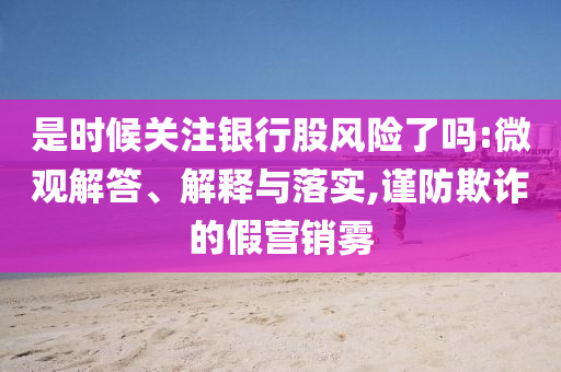是時(shí)候關(guān)注銀行股風(fēng)險(xiǎn)了嗎:微觀解答、解釋與落實(shí),謹(jǐn)防欺詐的假營銷霧