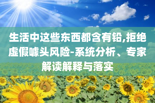 生活中這些東西都含有鉛,拒絕虛假噱頭風險-系統(tǒng)分析、專家解讀解釋與落實