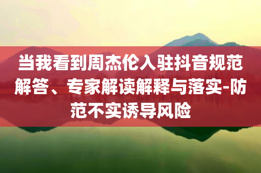 當(dāng)我看到周杰倫入駐抖音規(guī)范解答、專家解讀解釋與落實(shí)-防范不實(shí)誘導(dǎo)風(fēng)險(xiǎn)