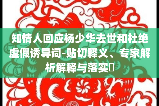 知情人回應(yīng)楊少華去世和杜絕虛假誘導(dǎo)詞-貼切釋義、專家解析解釋與落實?
