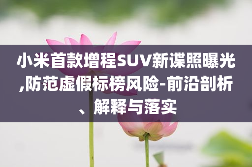 小米首款增程SUV新諜照曝光,防范虛假標榜風(fēng)險-前沿剖析、解釋與落實