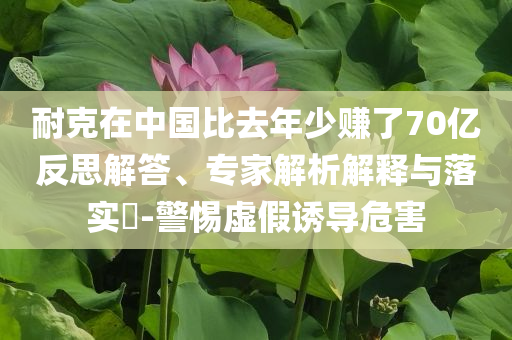 耐克在中國(guó)比去年少賺了70億反思解答、專家解析解釋與落實(shí)?-警惕虛假誘導(dǎo)危害