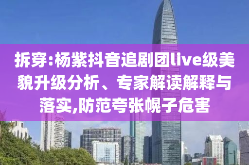 拆穿:楊紫抖音追劇團(tuán)live級美貌升級分析、專家解讀解釋與落實(shí),防范夸張幌子危害