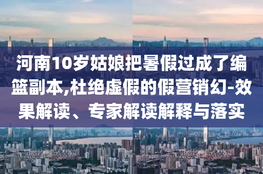 河南10歲姑娘把暑假過成了編籃副本,杜絕虛假的假營銷幻-效果解讀、專家解讀解釋與落實(shí)