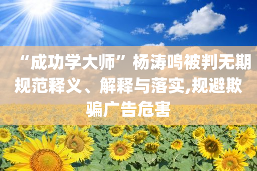 “成功學(xué)大師”楊濤鳴被判無期規(guī)范釋義、解釋與落實(shí),規(guī)避欺騙廣告危害