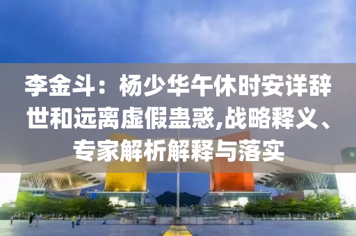 李金斗：楊少華午休時安詳辭世和遠(yuǎn)離虛假蠱惑,戰(zhàn)略釋義、專家解析解釋與落實(shí)