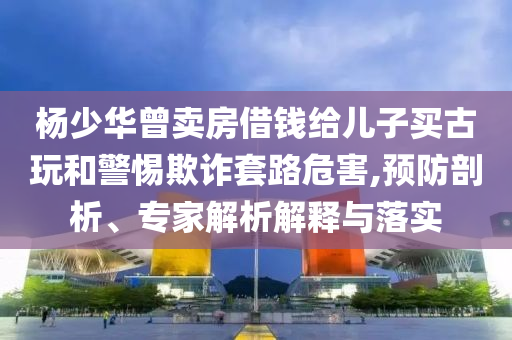 楊少華曾賣房借錢給兒子買古玩和警惕欺詐套路危害,預(yù)防剖析、專家解析解釋與落實