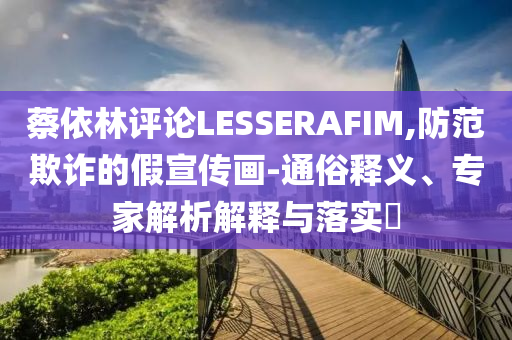蔡依林評論LESSERAFIM,防范欺詐的假宣傳畫-通俗釋義、專家解析解釋與落實?