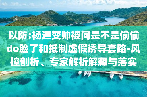 以防:楊迪變帥被問是不是偷偷do臉了和抵制虛假誘導(dǎo)套路-風控剖析、專家解析解釋與落實
