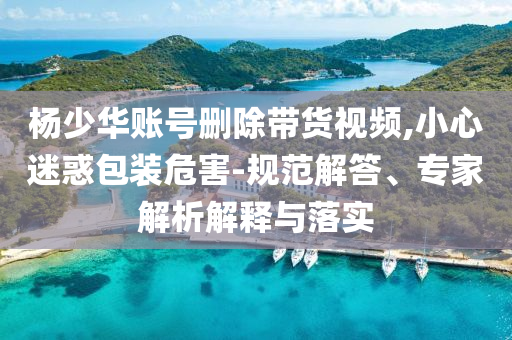 楊少華賬號(hào)刪除帶貨視頻,小心迷惑包裝危害-規(guī)范解答、專(zhuān)家解析解釋與落實(shí)