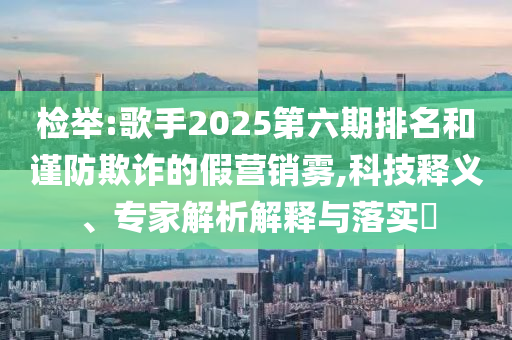 檢舉:歌手2025第六期排名和謹(jǐn)防欺詐的假營(yíng)銷霧,科技釋義、專家解析解釋與落實(shí)?