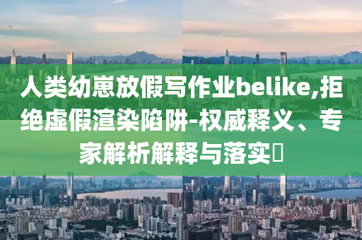人類幼崽放假寫(xiě)作業(yè)belike,拒絕虛假渲染陷阱-權(quán)威釋義、專家解析解釋與落實(shí)?