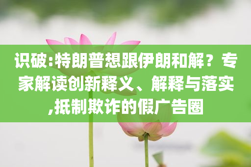 識破:特朗普想跟伊朗和解？專家解讀創(chuàng)新釋義、解釋與落實,抵制欺詐的假廣告圈