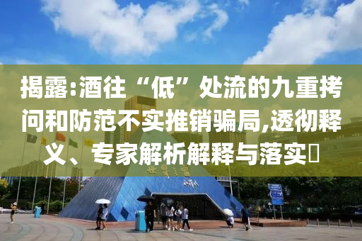 揭露:酒往“低”處流的九重拷問和防范不實推銷騙局,透徹釋義、專家解析解釋與落實?