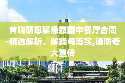 黃曉明想緊急撤回中餐廳合同-精選解析、解釋與落實(shí),謹(jǐn)防夸大宣傳
