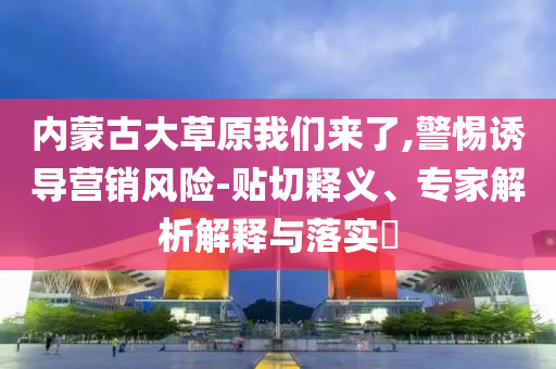 內(nèi)蒙古大草原我們來(lái)了,警惕誘導(dǎo)營(yíng)銷(xiāo)風(fēng)險(xiǎn)-貼切釋義、專(zhuān)家解析解釋與落實(shí)?