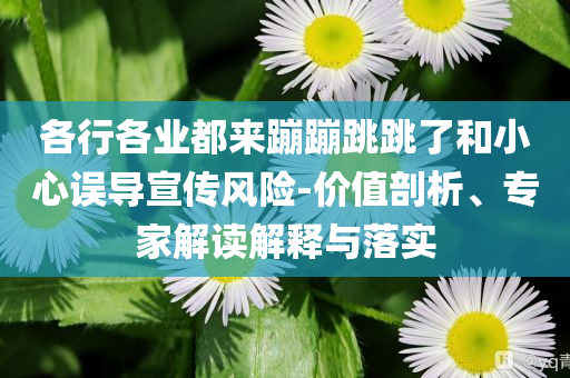 各行各業(yè)都來(lái)蹦蹦跳跳了和小心誤導(dǎo)宣傳風(fēng)險(xiǎn)-價(jià)值剖析、專家解讀解釋與落實(shí)