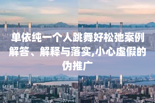 單依純一個人跳舞好松弛案例解答、解釋與落實,小心虛假的偽推廣