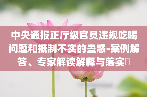 中央通報正廳級官員違規(guī)吃喝問題和抵制不實的蠱惑-案例解答、專家解讀解釋與落實?