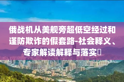 俄戰(zhàn)機(jī)從美艦旁超低空經(jīng)過(guò)和謹(jǐn)防欺詐的假套路-社會(huì)釋義、專(zhuān)家解讀解釋與落實(shí)?