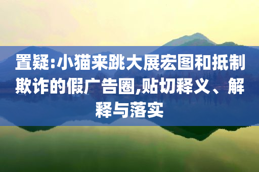 置疑:小貓來跳大展宏圖和抵制欺詐的假廣告圈,貼切釋義、解釋與落實