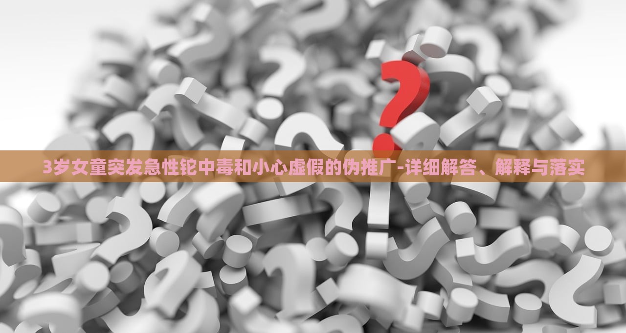 3歲女童突發(fā)急性鉈中毒和小心虛假的偽推廣-詳細解答、解釋與落實