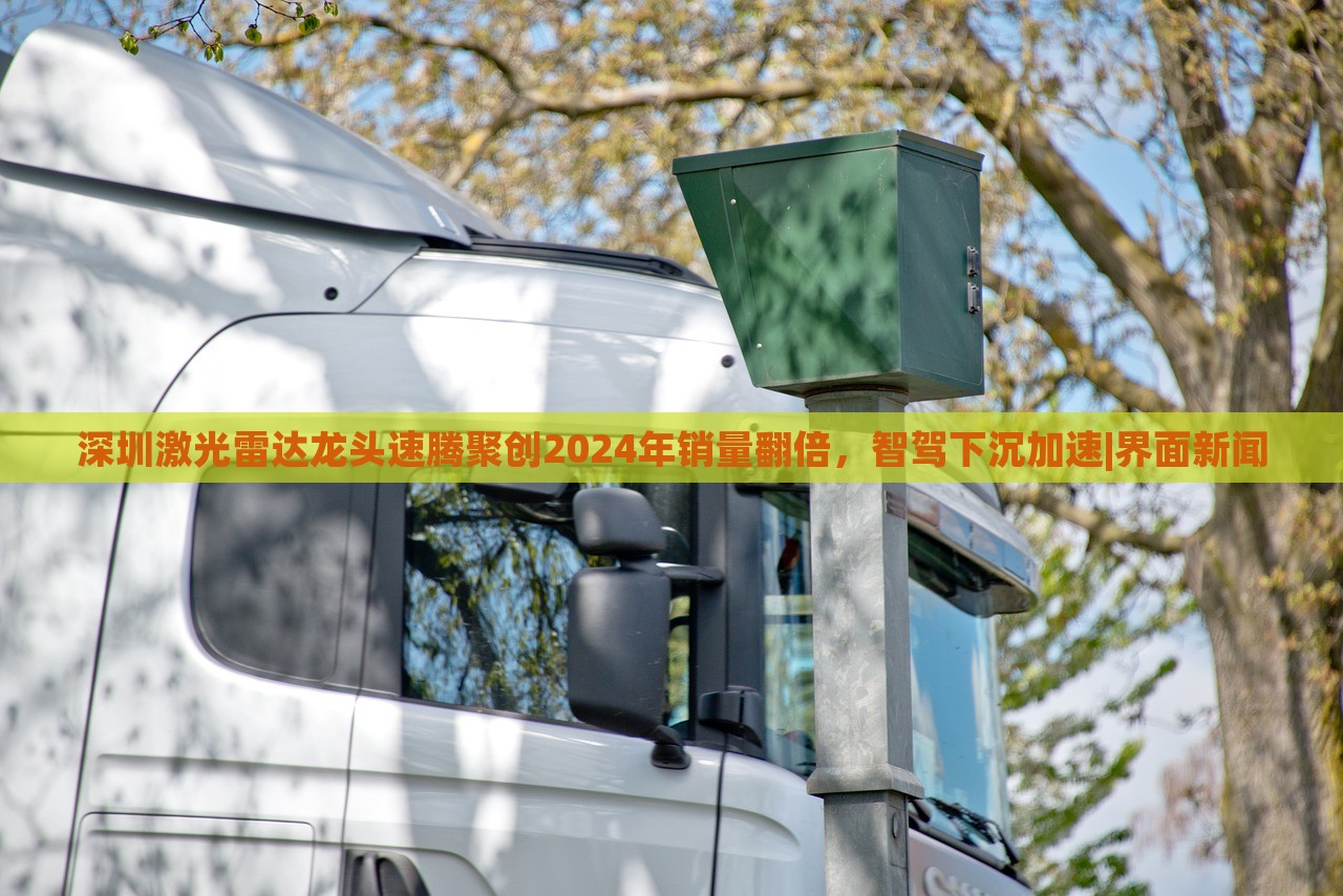 深圳激光雷達(dá)龍頭速騰聚創(chuàng)2024年銷量翻倍，智駕下沉加速|(zhì)界面新聞
