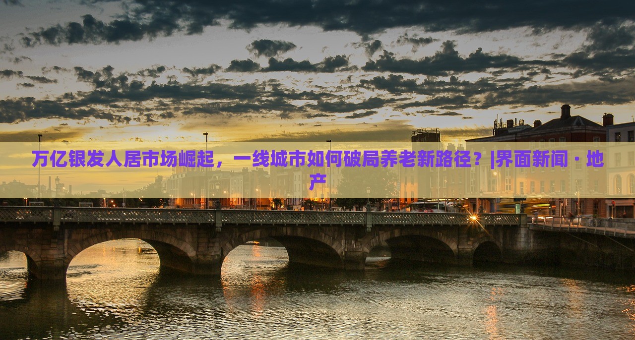 萬億銀發(fā)人居市場(chǎng)崛起，一線城市如何破局養(yǎng)老新路徑？|界面新聞 · 地產(chǎn)