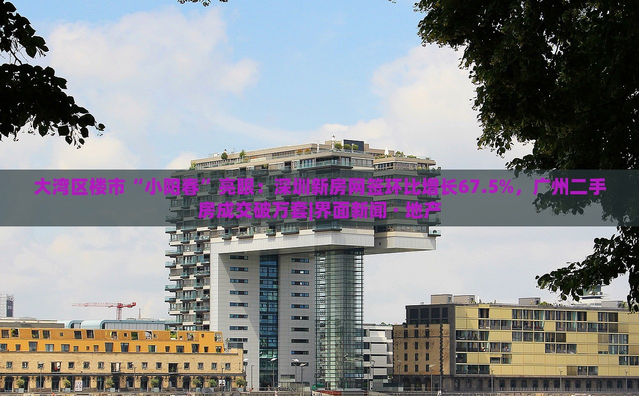 大灣區(qū)樓市“小陽(yáng)春”亮眼：深圳新房網(wǎng)簽環(huán)比增長(zhǎng)67.5%，廣州二手房成交破萬(wàn)套|界面新聞 · 地產(chǎn)