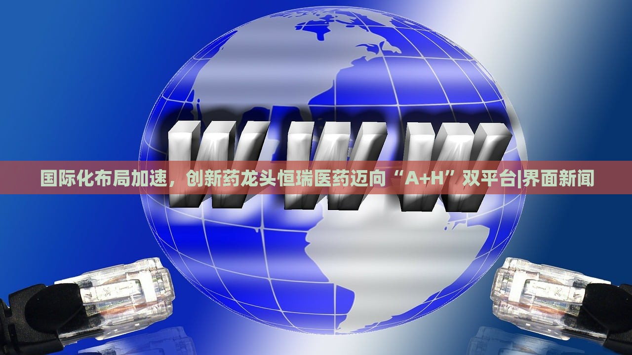 國際化布局加速,創(chuàng)新藥龍頭恒瑞醫(yī)藥邁向“A+H”雙平臺|界面新聞 國際化布局加速,創(chuàng)新藥龍頭恒瑞醫(yī)藥邁向“A+H”雙平臺|界面新聞